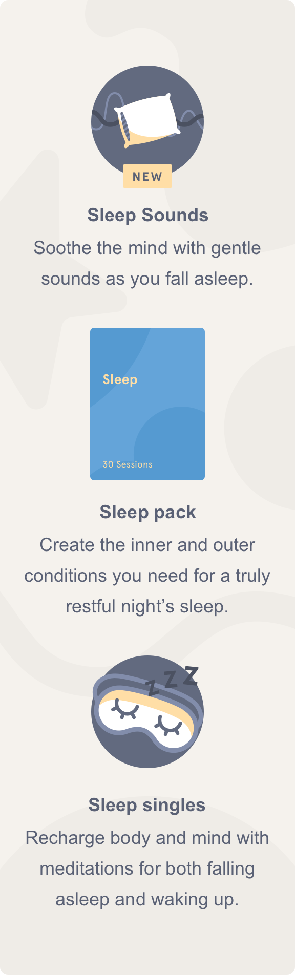 Sleep Sounds            Soothe the mind with gentle sounds as you fall asleep.  Sleep pack            Create the inner and outer conditions you need for a truly restful night's sleep.Sleep singles            Recharge body and mind with meditations for both falling asleep and waking up.