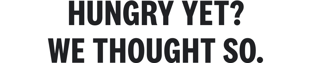 HUNGRY YET? WE THOUGHT SO.