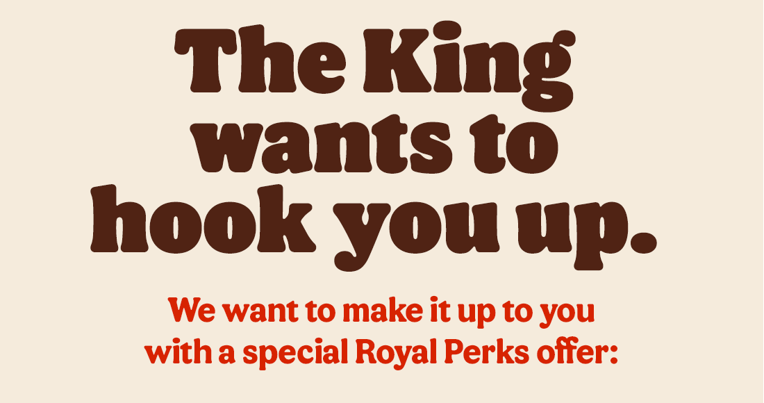 The King wants to hook you up. We want to make it up to you with a special Royal Perks offer: